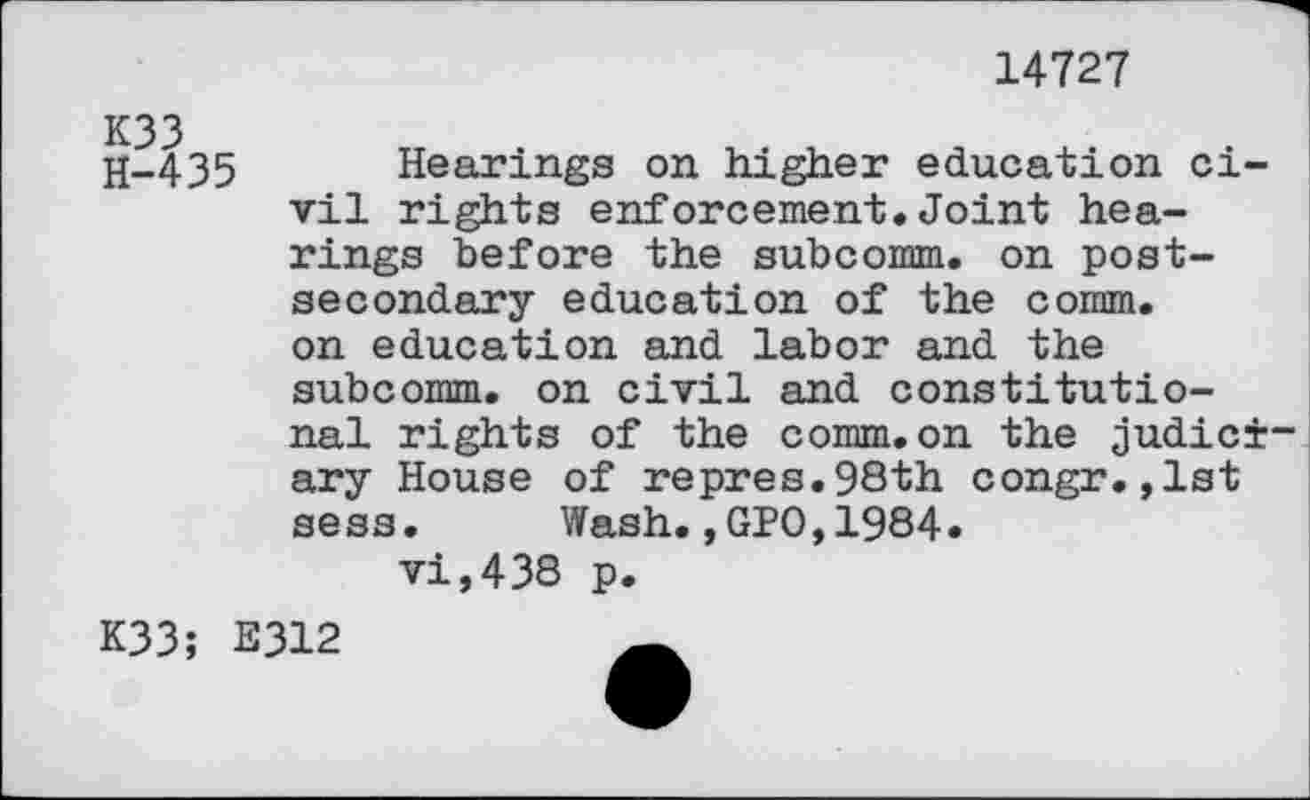 ﻿14727
H-435 Hearings on higher education civil rights enforcement.Joint hearings before the subcomm, on postsecondary education of the comm, on education and labor and the subcomm, on civil and constitutional rights of the comm, on the judiciary House of repres.98th congr.,1st sess. Wash.,GPO,1984. vi,438 p.
K33; E312